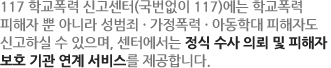 학교 · 여성폭력 및 성매매피해자 긴급지원센터 (국번없이 전화117)는 성범죄, 청소년학교폭력, 가정폭력의 범주에 대해 가해자처벌을 위한 신고 및 피해자보호를 위한 다양한 지원을 받으실 수 있습니다.